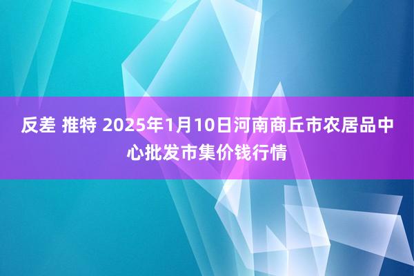 反差 推特 2025年1月10日河南商丘市农居品中心批发市集价钱行情