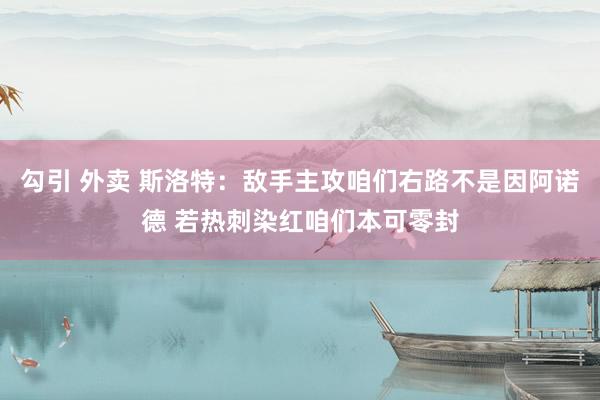 勾引 外卖 斯洛特：敌手主攻咱们右路不是因阿诺德 若热刺染红咱们本可零封