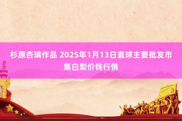 杉原杏璃作品 2025年1月13日寰球主要批发市集白梨价钱行情