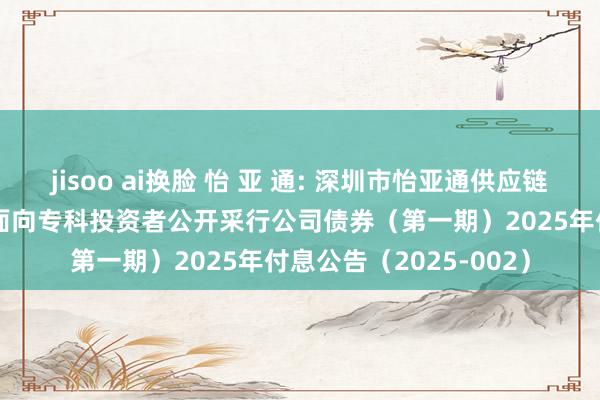 jisoo ai换脸 怡 亚 通: 深圳市怡亚通供应链股份有限公司2024年面向专科投资者公开采行公司债券（第一期）2025年付息公告（2025-002）