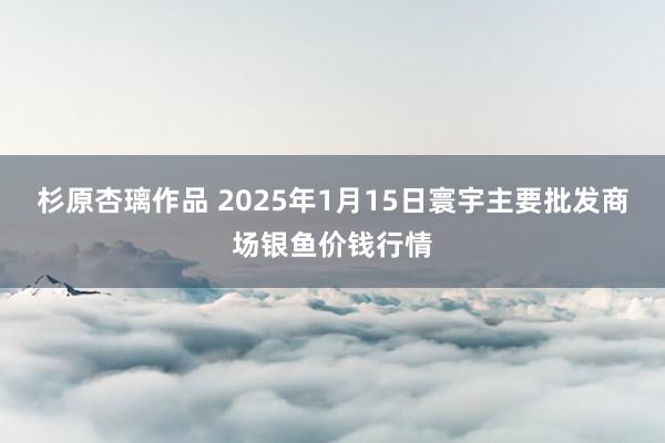 杉原杏璃作品 2025年1月15日寰宇主要批发商场银鱼价钱行情