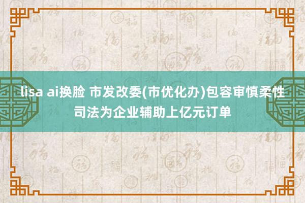 lisa ai换脸 市发改委(市优化办)包容审慎柔性司法为企业辅助上亿元订单