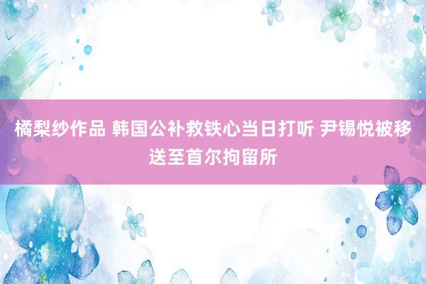 橘梨纱作品 韩国公补救铁心当日打听 尹锡悦被移送至首尔拘留所